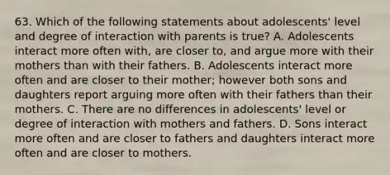 63. Which of the following statements about adolescents' level and degree of interaction with parents is true? A. Adolescents interact more often with, are closer to, and argue more with their mothers than with their fathers. B. Adolescents interact more often and are closer to their mother; however both sons and daughters report arguing more often with their fathers than their mothers. C. There are no differences in adolescents' level or degree of interaction with mothers and fathers. D. Sons interact more often and are closer to fathers and daughters interact more often and are closer to mothers.