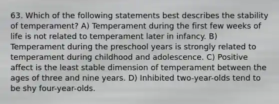 63. Which of the following statements best describes the stability of temperament? A) Temperament during the first few weeks of life is not related to temperament later in infancy. B) Temperament during the preschool years is strongly related to temperament during childhood and adolescence. C) Positive affect is the least stable dimension of temperament between the ages of three and nine years. D) Inhibited two-year-olds tend to be shy four-year-olds.