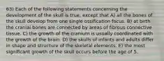 63) Each of the following statements concerning the development of the skull is true, except that A) all the bones of the skull develop from one single ossification focus. B) at birth the cranial bones are connected by areas of fibrous connective tissue. C) the growth of the cranium is usually coordinated with the growth of the brain. D) the skulls of infants and adults differ in shape and structure of the skeletal elements. E) the most significant growth of the skull occurs before the age of 5.