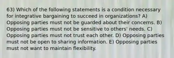 63) Which of the following statements is a condition necessary for integrative bargaining to succeed in organizations? A) Opposing parties must not be guarded about their concerns. B) Opposing parties must not be sensitive to others' needs. C) Opposing parties must not trust each other. D) Opposing parties must not be open to sharing information. E) Opposing parties must not want to maintain flexibility.