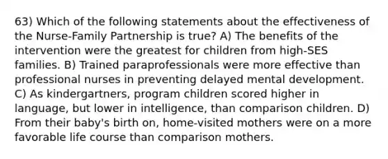 63) Which of the following statements about the effectiveness of the Nurse-Family Partnership is true? A) The benefits of the intervention were the greatest for children from high-SES families. B) Trained paraprofessionals were more effective than professional nurses in preventing delayed mental development. C) As kindergartners, program children scored higher in language, but lower in intelligence, than comparison children. D) From their baby's birth on, home-visited mothers were on a more favorable life course than comparison mothers.