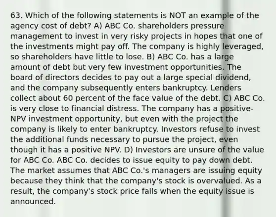 63. Which of the following statements is NOT an example of the agency cost of debt? A) ABC Co. shareholders pressure management to invest in very risky projects in hopes that one of the investments might pay off. The company is highly leveraged, so shareholders have little to lose. B) ABC Co. has a large amount of debt but very few investment opportunities. The board of directors decides to pay out a large special dividend, and the company subsequently enters bankruptcy. Lenders collect about 60 percent of the face value of the debt. C) ABC Co. is very close to financial distress. The company has a positive-NPV investment opportunity, but even with the project the company is likely to enter bankruptcy. Investors refuse to invest the additional funds necessary to pursue the project, even though it has a positive NPV. D) Investors are unsure of the value for ABC Co. ABC Co. decides to issue equity to pay down debt. The market assumes that ABC Co.'s managers are issuing equity because they think that the company's stock is overvalued. As a result, the company's stock price falls when the equity issue is announced.