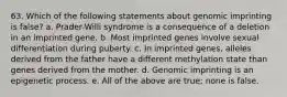 63. Which of the following statements about genomic imprinting is false? a. Prader-Willi syndrome is a consequence of a deletion in an imprinted gene. b. Most imprinted genes involve sexual differentiation during puberty. c. In imprinted genes, alleles derived from the father have a different methylation state than genes derived from the mother. d. Genomic imprinting is an epigenetic process. e. All of the above are true; none is false.