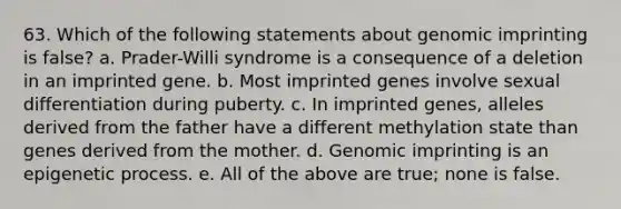 63. Which of the following statements about genomic imprinting is false? a. Prader-Willi syndrome is a consequence of a deletion in an imprinted gene. b. Most imprinted genes involve sexual differentiation during puberty. c. In imprinted genes, alleles derived from the father have a different methylation state than genes derived from the mother. d. Genomic imprinting is an epigenetic process. e. All of the above are true; none is false.