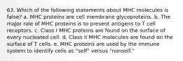 63. Which of the following statements about MHC molecules is false? a. MHC proteins are cell membrane glycoproteins. b. The major role of MHC proteins is to present antigens to T cell receptors. c. Class I MHC proteins are found on the surface of every nucleated cell. d. Class II MHC molecules are found on the surface of T cells. e. MHC proteins are used by the immune system to identify cells as "self" versus "nonself."