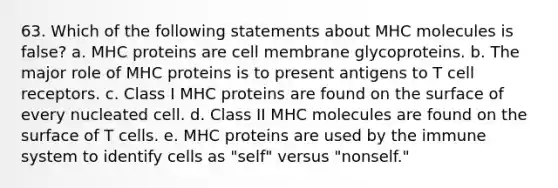 63. Which of the following statements about MHC molecules is false? a. MHC proteins are cell membrane glycoproteins. b. The major role of MHC proteins is to present antigens to T cell receptors. c. Class I MHC proteins are found on the surface of every nucleated cell. d. Class II MHC molecules are found on the surface of T cells. e. MHC proteins are used by the immune system to identify cells as "self" versus "nonself."