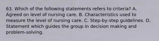 63. Which of the following statements refers to criteria? A. Agreed on level of nursing care. B. Characteristics used to measure the level of nursing care. C. Step-by-step guidelines. D. Statement which guides the group in decision making and problem-solving.