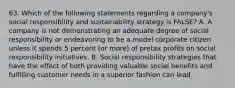 63. Which of the following statements regarding a company's social responsibility and sustainability strategy is FALSE? A. A company is not demonstrating an adequate degree of social responsibility or endeavoring to be a model corporate citizen unless it spends 5 percent (or more) of pretax profits on social responsibility initiatives. B. Social responsibility strategies that have the effect of both providing valuable social benefits and fulfilling customer needs in a superior fashion can lead