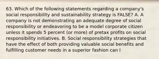 63. Which of the following statements regarding a company's social responsibility and sustainability strategy is FALSE? A. A company is not demonstrating an adequate degree of social responsibility or endeavoring to be a model corporate citizen unless it spends 5 percent (or more) of pretax profits on social responsibility initiatives. B. Social responsibility strategies that have the effect of both providing valuable social benefits and fulfilling customer needs in a superior fashion can l