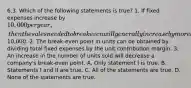 6.3. Which of the following statements is true? 1. If fixed expenses increase by 10,000 per year, then the sales needed to break even will generally increase by more than10,000. 2. The break-even point in units can be obtained by dividing total fixed expenses by the unit contribution margin. 3. An increase in the number of units sold will decrease a company's break-even point. A. Only statement I is true. B. Statements I and II are true. C. All of the statements are true. D. None of the statements are true.