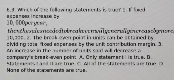 6.3. Which of the following statements is true? 1. If fixed expenses increase by 10,000 per year, then the sales needed to break even will generally increase by more than10,000. 2. The break-even point in units can be obtained by dividing total fixed expenses by the unit contribution margin. 3. An increase in the number of units sold will decrease a company's break-even point. A. Only statement I is true. B. Statements I and II are true. C. All of the statements are true. D. None of the statements are true.