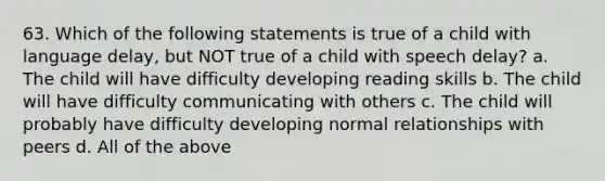 63. Which of the following statements is true of a child with language delay, but NOT true of a child with speech delay? a. The child will have difficulty developing reading skills b. The child will have difficulty communicating with others c. The child will probably have difficulty developing normal relationships with peers d. All of the above