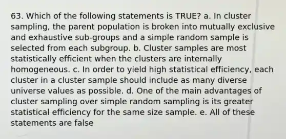 63. Which of the following statements is TRUE? a. In cluster sampling, the parent population is broken into mutually exclusive and exhaustive sub-groups and a simple random sample is selected from each subgroup. b. Cluster samples are most statistically efficient when the clusters are internally homogeneous. c. In order to yield high statistical efficiency, each cluster in a cluster sample should include as many diverse universe values as possible. d. One of the main advantages of cluster sampling over simple random sampling is its greater statistical efficiency for the same size sample. e. All of these statements are false