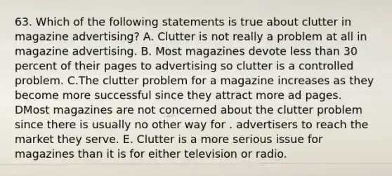 63. Which of the following statements is true about clutter in magazine advertising? A. Clutter is not really a problem at all in magazine advertising. B. Most magazines devote less than 30 percent of their pages to advertising so clutter is a controlled problem. C.The clutter problem for a magazine increases as they become more successful since they attract more ad pages. DMost magazines are not concerned about the clutter problem since there is usually no other way for . advertisers to reach the market they serve. E. Clutter is a more serious issue for magazines than it is for either television or radio.