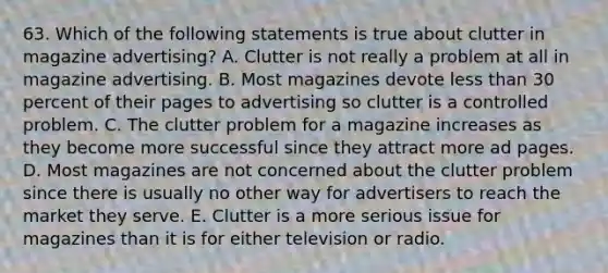 63. Which of the following statements is true about clutter in magazine advertising? A. Clutter is not really a problem at all in magazine advertising. B. Most magazines devote less than 30 percent of their pages to advertising so clutter is a controlled problem. C. The clutter problem for a magazine increases as they become more successful since they attract more ad pages. D. Most magazines are not concerned about the clutter problem since there is usually no other way for advertisers to reach the market they serve. E. Clutter is a more serious issue for magazines than it is for either television or radio.