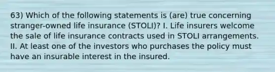 63) Which of the following statements is (are) true concerning stranger-owned life insurance (STOLI)? I. Life insurers welcome the sale of life insurance contracts used in STOLI arrangements. II. At least one of the investors who purchases the policy must have an insurable interest in the insured.