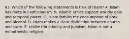 63. Which of the following statements is true of Islam? A. Islam has roots in Confucianism. B. Islamic ethics support worldly gain and temporal power. C. Islam forbids the consumption of pork and alcohol. D. Islam makes a clear distinction between church and state. E. Unlike Christianity and Judaism, Islam is not a monotheistic religion