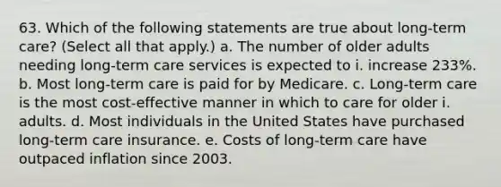 63. Which of the following statements are true about long-term care? (Select all that apply.) a. The number of older adults needing long-term care services is expected to i. increase 233%. b. Most long-term care is paid for by Medicare. c. Long-term care is the most cost-effective manner in which to care for older i. adults. d. Most individuals in the United States have purchased long-term care insurance. e. Costs of long-term care have outpaced inflation since 2003.