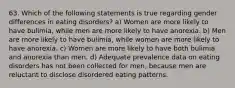 63. Which of the following statements is true regarding gender differences in eating disorders? a) Women are more likely to have bulimia, while men are more likely to have anorexia. b) Men are more likely to have bulimia, while women are more likely to have anorexia. c) Women are more likely to have both bulimia and anorexia than men. d) Adequate prevalence data on eating disorders has not been collected for men, because men are reluctant to disclose disordered eating patterns.