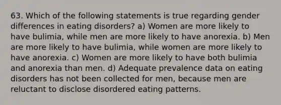 63. Which of the following statements is true regarding gender differences in eating disorders? a) Women are more likely to have bulimia, while men are more likely to have anorexia. b) Men are more likely to have bulimia, while women are more likely to have anorexia. c) Women are more likely to have both bulimia and anorexia than men. d) Adequate prevalence data on eating disorders has not been collected for men, because men are reluctant to disclose disordered eating patterns.