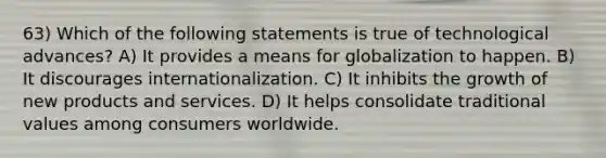 63) Which of the following statements is true of technological advances? A) It provides a means for globalization to happen. B) It discourages internationalization. C) It inhibits the growth of new products and services. D) It helps consolidate traditional values among consumers worldwide.