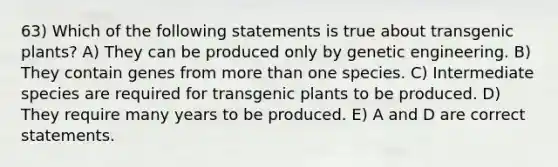 63) Which of the following statements is true about transgenic plants? A) They can be produced only by genetic engineering. B) They contain genes from <a href='https://www.questionai.com/knowledge/keWHlEPx42-more-than' class='anchor-knowledge'>more than</a> one species. C) Intermediate species are required for transgenic plants to be produced. D) They require many years to be produced. E) A and D are correct statements.