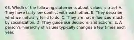 63. Which of the following statements about values is true? A. They have fairly low conflict with each other. B. They describe what we naturally tend to do. C. They are not influenced much by socialization. D. They guide our decisions and actions. E. A person's hierarchy of values typically changes a few times each year.