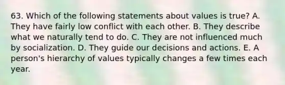 63. Which of the following statements about values is true? A. They have fairly low conflict with each other. B. They describe what we naturally tend to do. C. They are not influenced much by socialization. D. They guide our decisions and actions. E. A person's hierarchy of values typically changes a few times each year.