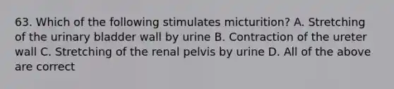 63. Which of the following stimulates micturition? A. Stretching of the urinary bladder wall by urine B. Contraction of the ureter wall C. Stretching of the renal pelvis by urine D. All of the above are correct