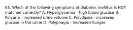 63. Which of the following symptoms of diabetes mellitus is NOT matched correctly? A. Hyperglycemia - high blood glucose B. Polyuria - increased urine volume C. Polydipsia - increased glucose in the urine D. Polyphagia - increased hunger