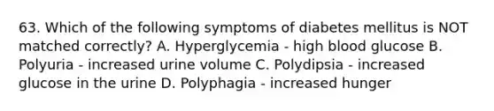 63. Which of the following symptoms of diabetes mellitus is NOT matched correctly? A. Hyperglycemia - high blood glucose B. Polyuria - increased urine volume C. Polydipsia - increased glucose in the urine D. Polyphagia - increased hunger