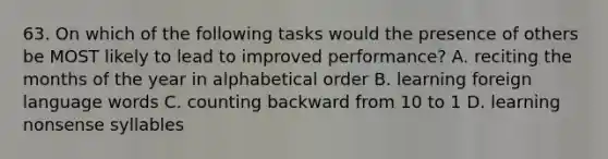 63. On which of the following tasks would the presence of others be MOST likely to lead to improved performance? A. reciting the months of the year in alphabetical order B. learning foreign language words C. counting backward from 10 to 1 D. learning nonsense syllables