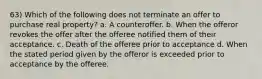 63) Which of the following does not terminate an offer to purchase real property? a. A counteroffer. b. When the offeror revokes the offer after the offeree notified them of their acceptance. c. Death of the offeree prior to acceptance d. When the stated period given by the offeror is exceeded prior to acceptance by the offeree.