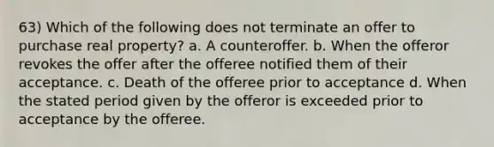 63) Which of the following does not terminate an offer to purchase real property? a. A counteroffer. b. When the offeror revokes the offer after the offeree notified them of their acceptance. c. Death of the offeree prior to acceptance d. When the stated period given by the offeror is exceeded prior to acceptance by the offeree.