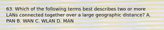 63. Which of the following terms best describes two or more LANs connected together over a large geographic distance? A. PAN B. WAN C. WLAN D. MAN