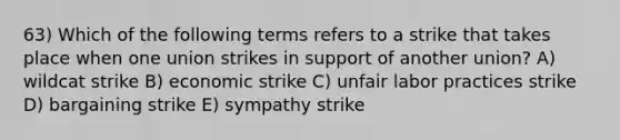 63) Which of the following terms refers to a strike that takes place when one union strikes in support of another union? A) wildcat strike B) economic strike C) unfair labor practices strike D) bargaining strike E) sympathy strike