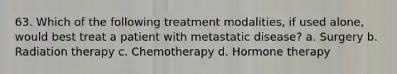 63. Which of the following treatment modalities, if used alone, would best treat a patient with metastatic disease? a. Surgery b. Radiation therapy c. Chemotherapy d. Hormone therapy