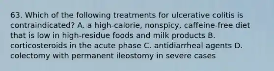 63. Which of the following treatments for ulcerative colitis is contraindicated? A. a high-calorie, nonspicy, caffeine-free diet that is low in high-residue foods and milk products B. corticosteroids in the acute phase C. antidiarrheal agents D. colectomy with permanent ileostomy in severe cases