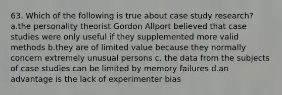 63. Which of the following is true about case study research? a.the personality theorist Gordon Allport believed that case studies were only useful if they supplemented more valid methods b.they are of limited value because they normally concern extremely unusual persons c. the data from the subjects of case studies can be limited by memory failures d.an advantage is the lack of experimenter bias