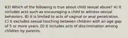 63) Which of the following is true about child sexual abuse? A) It includes acts such as encouraging a child to witness sexual behaviors. B) It is limited to acts of vaginal or anal penetration. C) It excludes sexual touching between children with an age gap of 5 or more years. D) It includes acts of discrimination among children by parents.