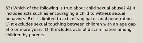 63) Which of the following is true about child sexual abuse? A) It includes acts such as encouraging a child to witness sexual behaviors. B) It is limited to acts of vaginal or anal penetration. C) It excludes sexual touching between children with an age gap of 5 or more years. D) It includes acts of discrimination among children by parents.