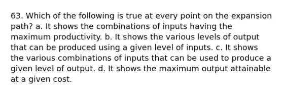 63. Which of the following is true at every point on the expansion path? a. It shows the combinations of inputs having the maximum productivity. b. It shows the various levels of output that can be produced using a given level of inputs. c. It shows the various combinations of inputs that can be used to produce a given level of output. d. It shows the maximum output attainable at a given cost.