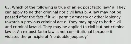 63. Which of the following is true of an ex post facto law? a. They can apply to neither criminal nor civil laws b. A law may not be passed after the fact if it will permit amnesty or other leniency towards a previous criminal act c. They may apply to both civil and criminal laws d. They may be applied to civil but not criminal law e. An ex post facto law is not constitutional because it violates the principle of "no double jeopardy"