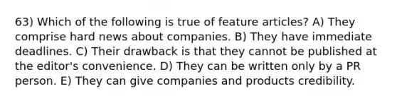 63) Which of the following is true of feature articles? A) They comprise hard news about companies. B) They have immediate deadlines. C) Their drawback is that they cannot be published at the editor's convenience. D) They can be written only by a PR person. E) They can give companies and products credibility.