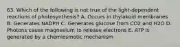 63. Which of the following is not true of the light-dependent reactions of photosynthesis? A. Occurs in thylakoid membranes B. Generates NADPH C. Generates glucose from CO2 and H2O D. Photons cause magnesium to release electrons E. ATP is generated by a chemiosmotic mechanism