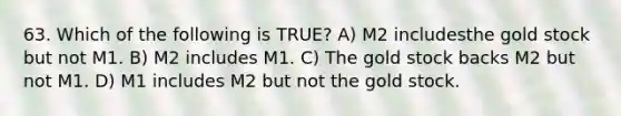 63. Which of the following is TRUE? A) M2 includesthe gold stock but not M1. B) M2 includes M1. C) The gold stock backs M2 but not M1. D) M1 includes M2 but not the gold stock.