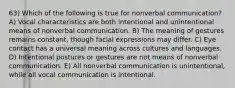 63) Which of the following is true for nonverbal communication? A) Vocal characteristics are both intentional and unintentional means of nonverbal communication. B) The meaning of gestures remains constant, though facial expressions may differ. C) Eye contact has a universal meaning across cultures and languages. D) Intentional postures or gestures are not means of nonverbal communication. E) All nonverbal communication is unintentional, while all vocal communication is intentional.