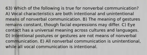 63) Which of the following is true for nonverbal communication? A) Vocal characteristics are both intentional and unintentional means of nonverbal communication. B) The meaning of gestures remains constant, though facial expressions may differ. C) Eye contact has a universal meaning across cultures and languages. D) Intentional postures or gestures are not means of nonverbal communication. E) All nonverbal communication is unintentional, while all vocal communication is intentional.