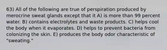 63) All of the following are true of perspiration produced by merocrine sweat glands except that it A) is more than 99 percent water. B) contains electrolytes and waste products. C) helps cool the body when it evaporates. D) helps to prevent bacteria from colonizing the skin. E) produces the body odor characteristic of "sweating."