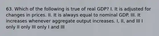 63. Which of the following is true of real GDP? I. It is adjusted for changes in prices. II. It is always equal to nominal GDP. III. It increases whenever aggregate output increases. I, II, and III I only II only III only I and III